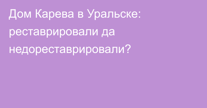 Дом Карева в Уральске: реставрировали да недореставрировали?