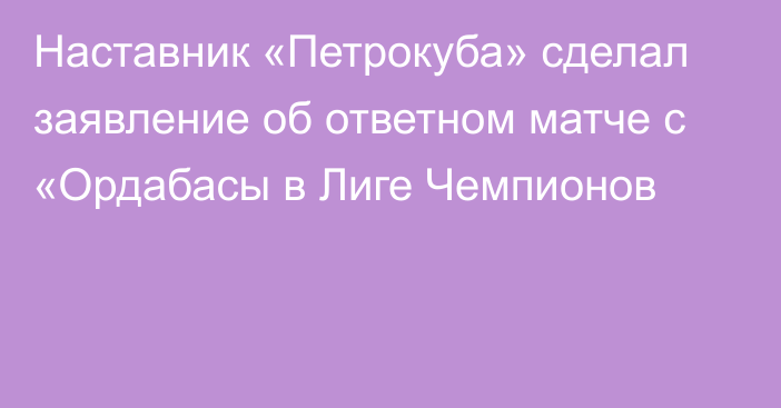 Наставник «Петрокуба» сделал заявление об ответном матче с «Ордабасы в Лиге Чемпионов