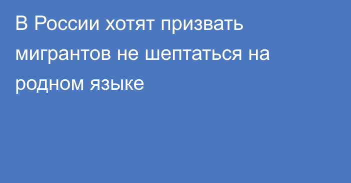 В России хотят призвать мигрантов не шептаться на родном языке