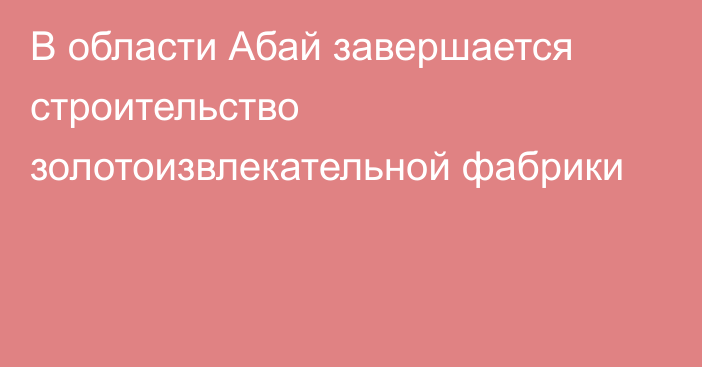 В области Абай завершается строительство золотоизвлекательной фабрики