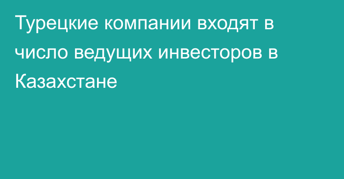 Турецкие компании входят в число ведущих инвесторов в Казахстане