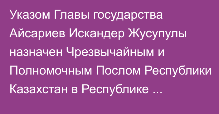 Указом Главы государства Айсариев Искандер Жусупулы назначен Чрезвычайным и Полномочным Послом Республики Казахстан в Республике Албания