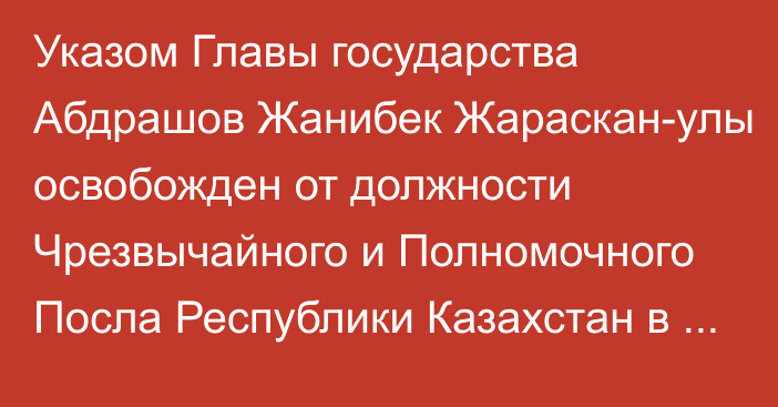 Указом Главы государства Абдрашов Жанибек Жараскан-улы освобожден от должности Чрезвычайного и Полномочного Посла  Республики Казахстан в Венгрии