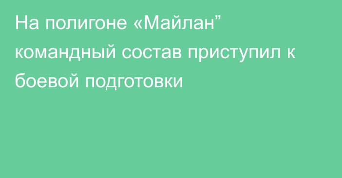 На полигоне «Майлан” командный состав приступил к боевой подготовки