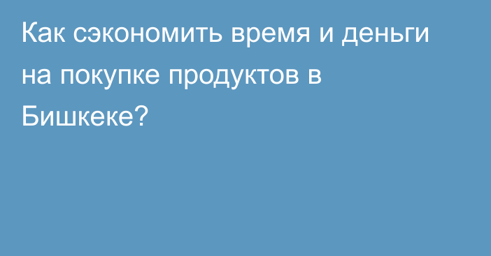 Как сэкономить время и деньги на покупке продуктов в Бишкеке?