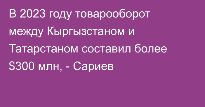 В 2023 году товарооборот между Кыргызстаном и Татарстаном составил более $300 млн, - Сариев 