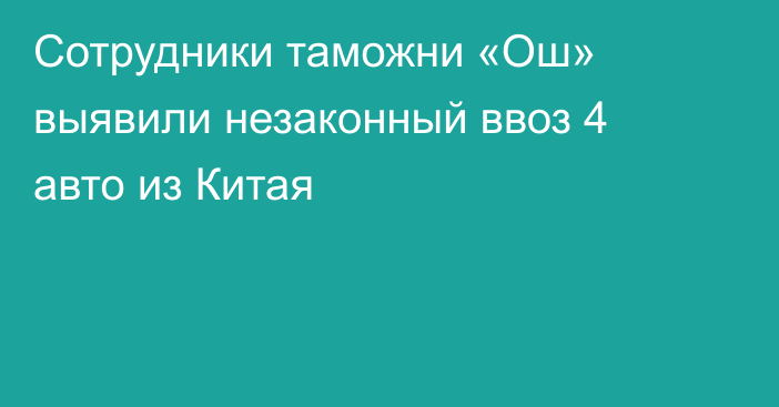 Сотрудники таможни «Ош» выявили незаконный ввоз 4 авто из Китая