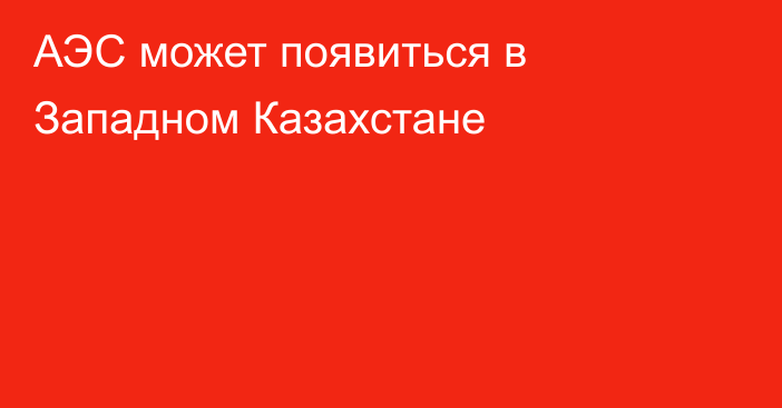 АЭС может появиться в Западном Казахстане