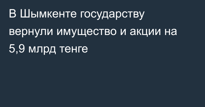 В Шымкенте государству вернули имущество и акции на 5,9 млрд тенге