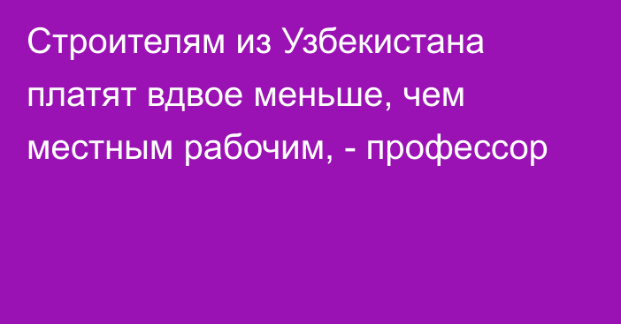 Строителям из Узбекистана платят вдвое меньше, чем местным рабочим, - профессор