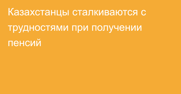 Казахстанцы сталкиваются с трудностями при получении пенсий