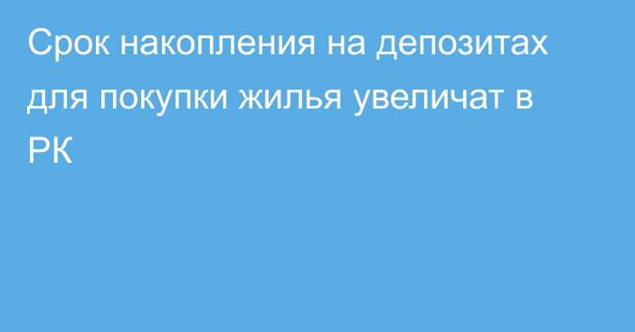 Срок накопления на депозитах для покупки жилья увеличат в РК