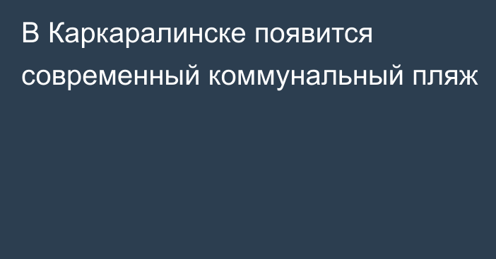 В Каркаралинске появится современный коммунальный пляж