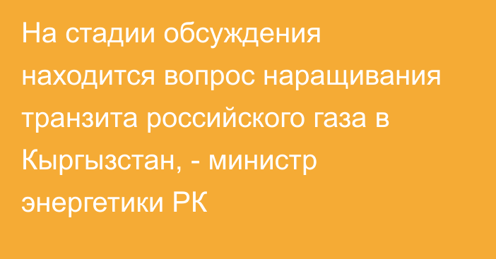 На стадии обсуждения находится вопрос наращивания транзита российского газа в Кыргызстан, - министр энергетики РК