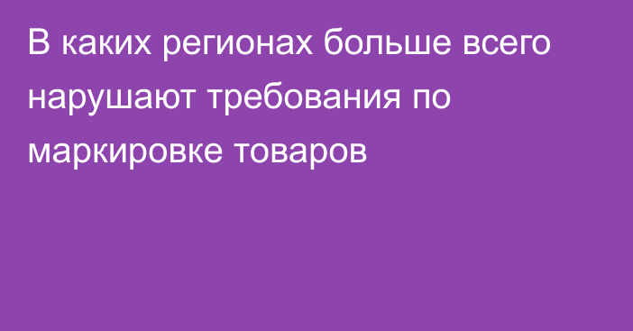 В каких регионах больше всего нарушают требования по маркировке товаров