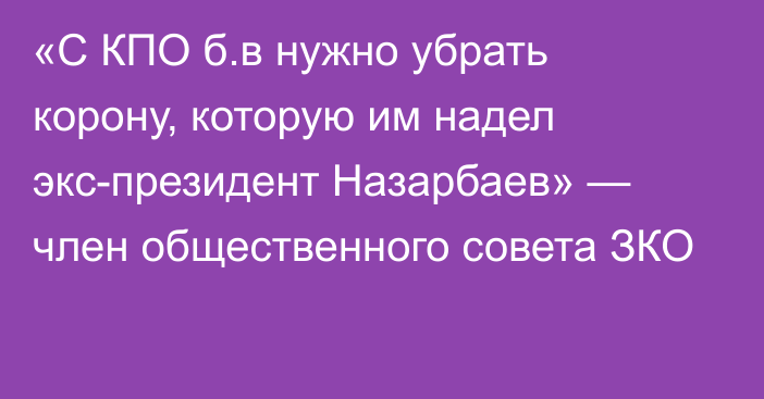 «С КПО б.в нужно убрать корону, которую им надел экс-президент Назарбаев» — член общественного совета ЗКО