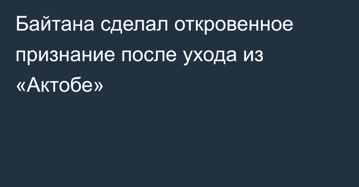 Байтана сделал откровенное признание после ухода из «Актобе»