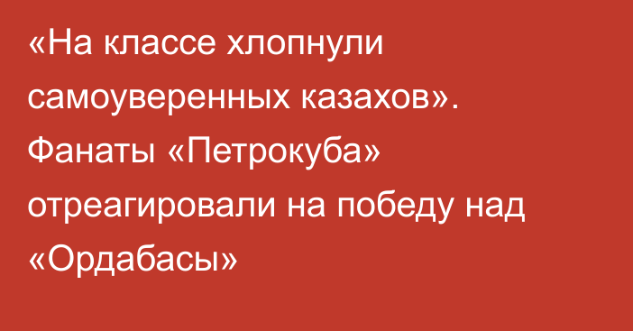 «На классе хлопнули самоуверенных казахов». Фанаты «Петрокуба» отреагировали на победу над «Ордабасы»