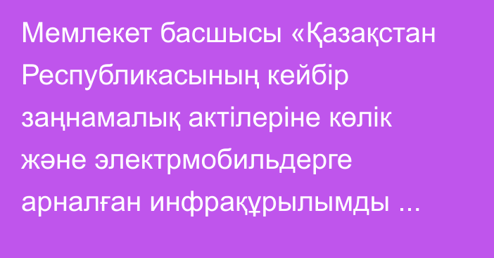 Мемлекет басшысы «Қазақстан Республикасының кейбір заңнамалық актілеріне көлік және электрмобильдерге арналған инфрақұрылымды дамыту мәселелері бойынша өзгерістер мен толықтырулар енгізу туралы» Қазақстан Республикасының Заңына қол қойды