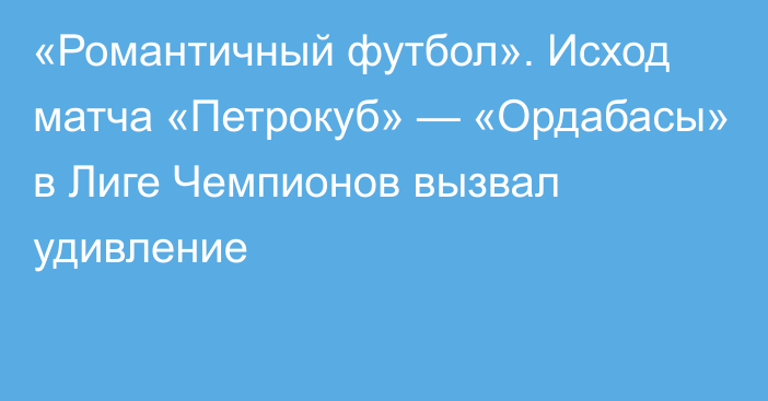 «Романтичный футбол». Исход матча «Петрокуб» — «Ордабасы» в Лиге Чемпионов вызвал удивление