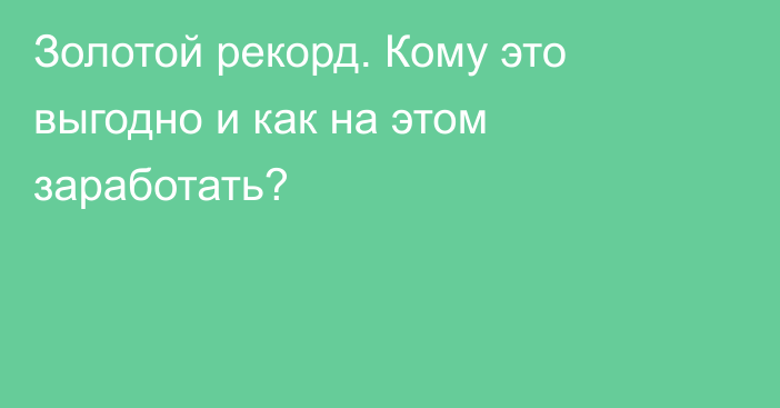 Золотой рекорд. Кому это выгодно и как на этом заработать?