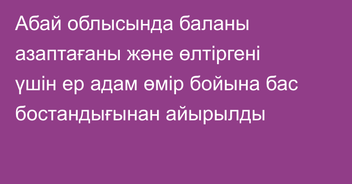 Абай облысында баланы азаптағаны және өлтіргені үшін ер адам өмір бойына бас бостандығынан айырылды