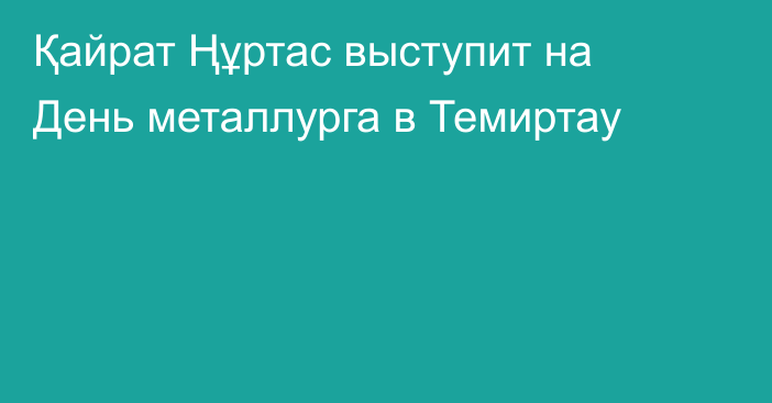 Қайрат Ңұртас выступит на День металлурга в Темиртау