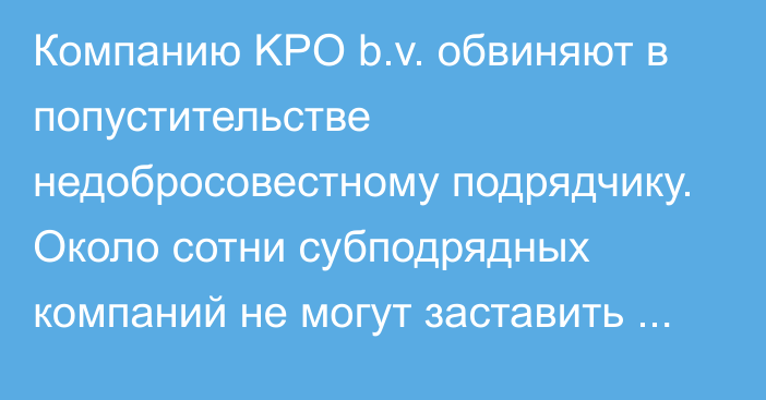 Компанию KPO b.v. обвиняют в попустительстве недобросовестному подрядчику. Около сотни субподрядных компаний не могут заставить компанию, принадлежащую сыну бывшего премьер-министра Балгимбаева, рассчитаться с ними