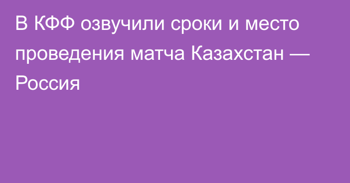 В КФФ озвучили сроки и место проведения матча Казахстан — Россия