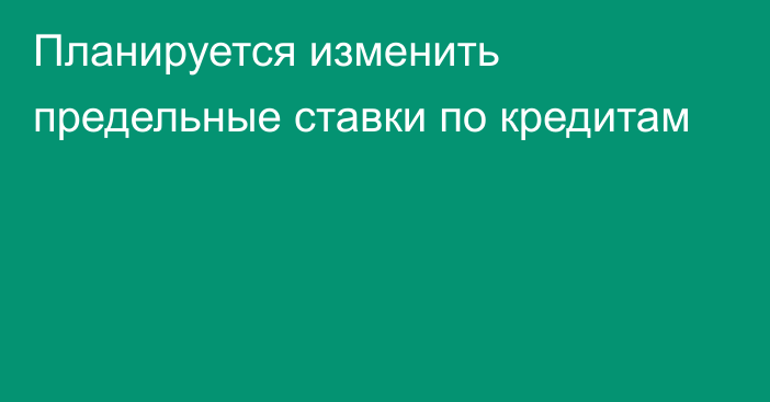 Планируется изменить предельные ставки по кредитам