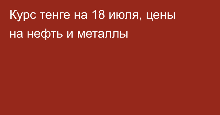 Курс тенге на 18 июля, цены на нефть и металлы