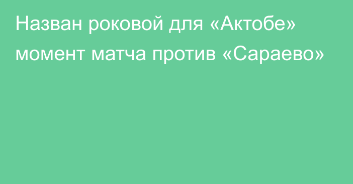 Назван роковой для «Актобе» момент матча против «Сараево»