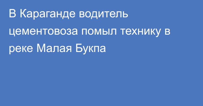 В Караганде водитель цементовоза помыл технику в реке Малая Букпа