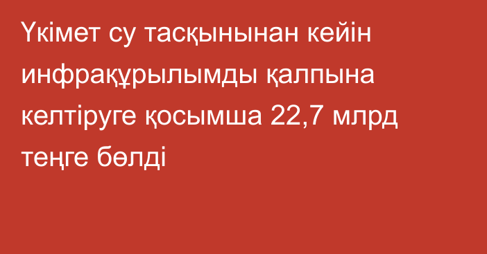 Үкімет су тасқынынан кейін инфрақұрылымды қалпына келтіруге қосымша 22,7 млрд теңге бөлді