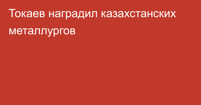 Токаев наградил казахстанских металлургов