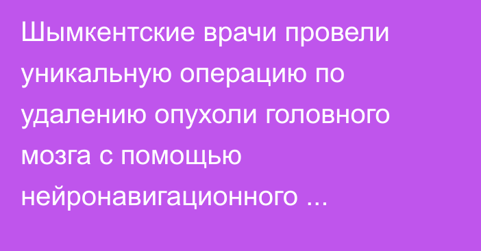 Шымкентские врачи провели уникальную операцию по удалению опухоли головного мозга с помощью нейронавигационного устройства