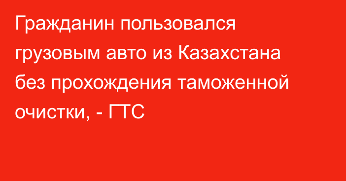 Гражданин пользовался грузовым авто из Казахстана без прохождения таможенной очистки, - ГТС