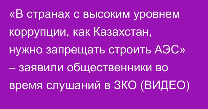 «В странах с высоким уровнем коррупции, как Казахстан, нужно запрещать строить АЭС» – заявили общественники во время слушаний в ЗКО (ВИДЕО)