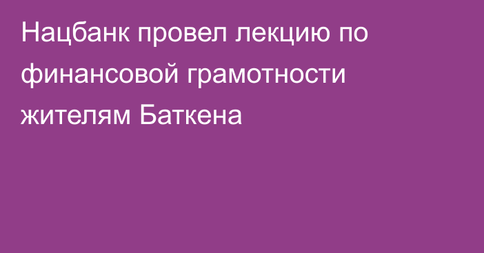 Нацбанк провел лекцию по финансовой грамотности жителям Баткена