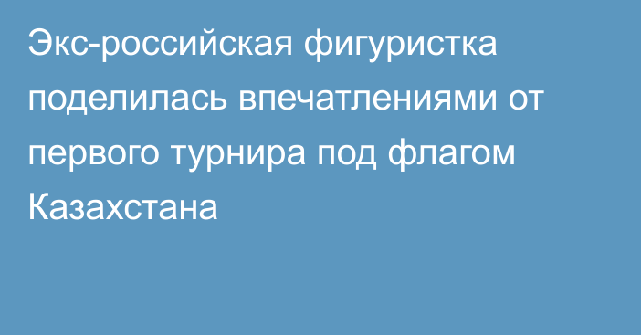 Экс-российская фигуристка поделилась впечатлениями от первого турнира под флагом Казахстана