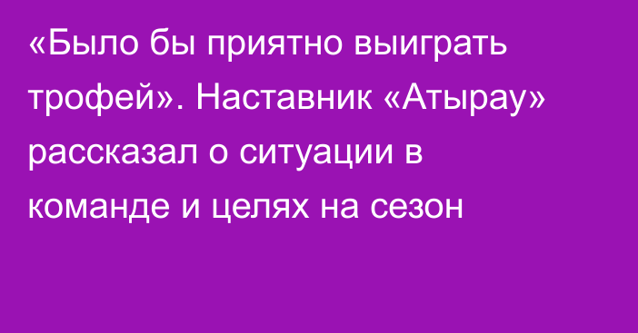 «Было бы приятно выиграть трофей». Наставник «Атырау» рассказал о ситуации в команде и целях на сезон