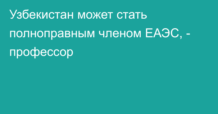 Узбекистан может стать полноправным членом ЕАЭС, - профессор