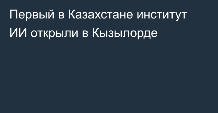 Первый в Казахстане институт ИИ открыли в Кызылорде