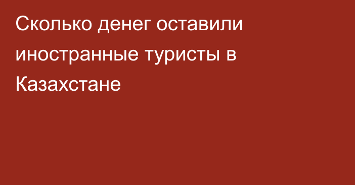 Сколько денег оставили иностранные туристы в Казахстане