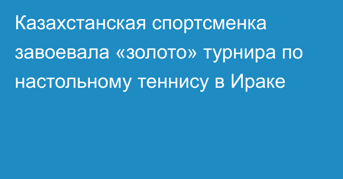 Казахстанская спортсменка завоевала «золото» турнира по настольному теннису в Ираке