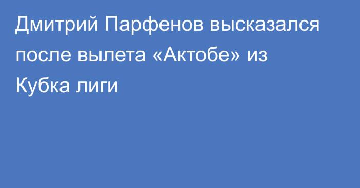 Дмитрий Парфенов высказался после вылета «Актобе» из Кубка лиги