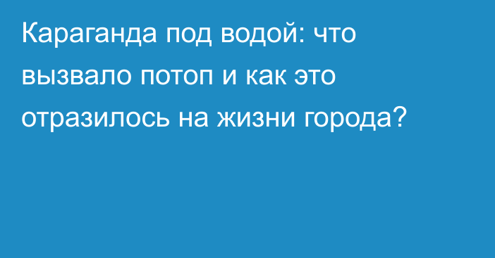 Караганда под водой: что вызвало потоп и как это отразилось на жизни города?