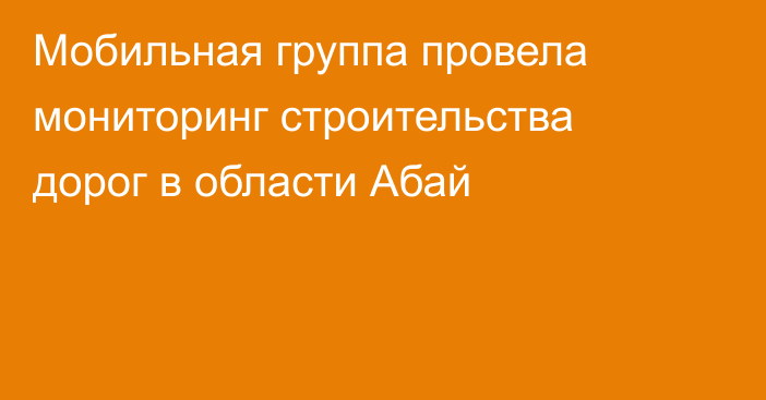 Мобильная группа провела мониторинг строительства дорог в области Абай