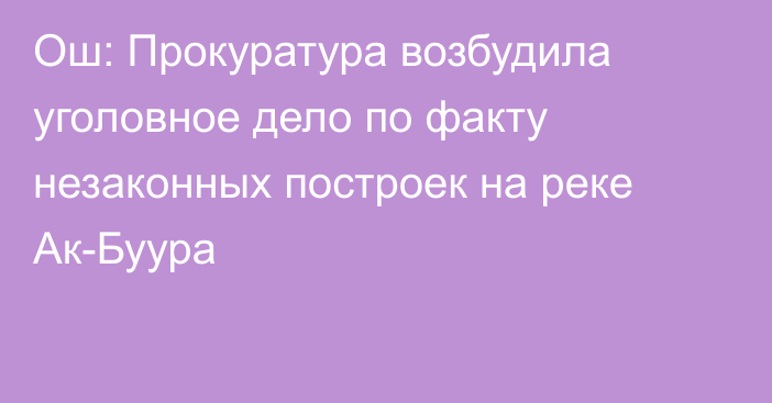 Ош: Прокуратура возбудила уголовное дело по факту незаконных построек на реке Ак-Буура