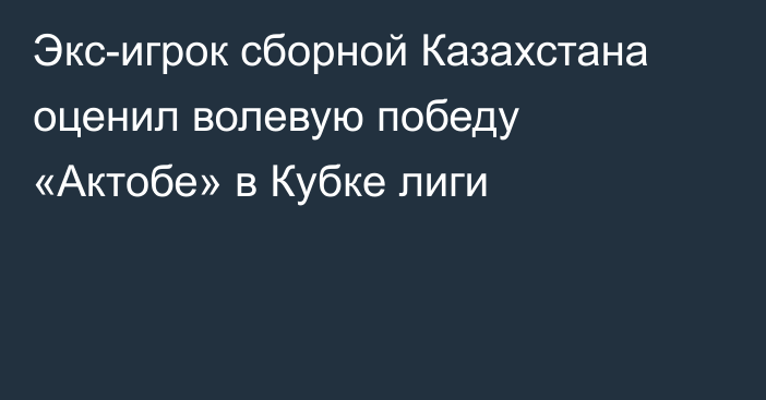 Экс-игрок сборной Казахстана оценил волевую победу «Актобе» в Кубке лиги